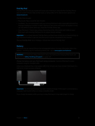 Find My iPod
Find My iPod can help you locate and secure your iPod touch using the free Find My iPhone
app on another iPhone, iPad, or iPod touch, or using a Mac or PC web browser signed in to
www.icloud.com.
Find My iPod includes:
••

Play Sound:  Play a sound for two minutes.

••

Lost Mode:  You can immediately lock your missing iPod touch with a passcode and send it a
message displaying a contact number. iPod touch also tracks and reports its location, so you
can see where it’s been when you check the Find My iPhone app.

••

Erase iPod touch:  Protects your privacy by erasing all the information and media on your
iPod touch and restoring iPod touch to its original factory settings.

Important:  To use these features, Find My iPod must have been turned on in iCloud settings on
your iPod touch before it was lost, and iPod touch must be connected to the Internet.
Turn on Find My iPod:  Go to Settings > iCloud, then turn on Find My iPod.

Battery

iPod touch has an internal, lithium-ion rechargeable battery. For more information about the
battery—including tips for maximizing battery life—go to www.apple.com/batteries.
WARNING:  For important safety information about the battery and charging iPod touch, see
Appendix B, Safety, Handling, & Support, on page 129.
Charge the battery and sync iPod touch using a computer:  Connect iPod touch to your
computer using the included cable.
Unless your keyboard has a high-power USB 2.0 or 3.0 port, you must connect iPod touch to a
USB 2.0 or 3.0 port on your computer.

Important:  The iPod touch battery may drain instead of charge if iPod touch is connected to a
computer that’s turned off or is in sleep or standby mode.
If you charge the battery while syncing or using iPod touch, it may take longer to charge.

	

Chapter 3    Basics	

33

 