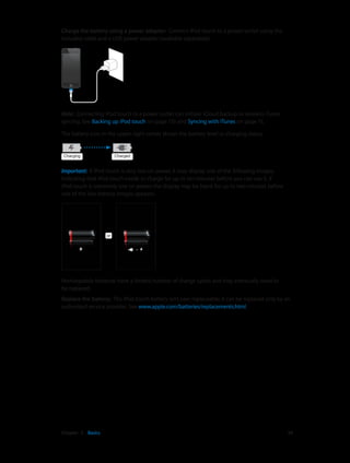Charge the battery using a power adapter:  Connect iPod touch to a power outlet using the
included cable and a USB power adapter (available separately).

Note:  Connecting iPod touch to a power outlet can initiate iCloud backup or wireless iTunes
syncing. See Backing up iPod touch on page 133 and Syncing with iTunes on page 15.
The battery icon in the upper-right corner shows the battery level or charging status.

Charging

Charged

Important:  If iPod touch is very low on power, it may display one of the following images,
indicating that iPod touch needs to charge for up to ten minutes before you can use it. If
iPod touch is extremely low on power, the display may be blank for up to two minutes before
one of the low-battery images appears.

or

Rechargeable batteries have a limited number of charge cycles and may eventually need to
be replaced.
Replace the battery:  The iPod touch battery isn’t user replaceable; it can be replaced only by an
authorized service provider. See www.apple.com/batteries/replacements.html.

	

Chapter 3    Basics	

34

 