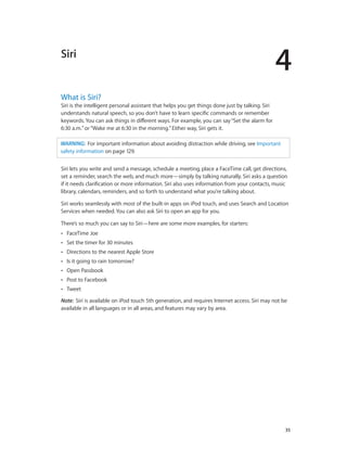 Siri

4

What is Siri?

Siri is the intelligent personal assistant that helps you get things done just by talking. Siri
understands natural speech, so you don’t have to learn specific commands or remember
keywords. You can ask things in different ways. For example, you can say “Set the alarm for
6:30 a.m.” or “Wake me at 6:30 in the morning.” Either way, Siri gets it.
WARNING:  For important information about avoiding distraction while driving, see Important
safety information on page 129.
Siri lets you write and send a message, schedule a meeting, place a FaceTime call, get directions,
set a reminder, search the web, and much more—simply by talking naturally. Siri asks a question
if it needs clarification or more information. Siri also uses information from your contacts, music
library, calendars, reminders, and so forth to understand what you’re talking about.
Siri works seamlessly with most of the built-in apps on iPod touch, and uses Search and Location
Services when needed. You can also ask Siri to open an app for you.
There’s so much you can say to Siri—here are some more examples, for starters:
••

FaceTime Joe

••

Set the timer for 30 minutes

••

Directions to the nearest Apple Store

••

Is it going to rain tomorrow?

••

Open Passbook

••

Post to Facebook

••

Tweet

Note:  Siri is available on iPod touch 5th generation, and requires Internet access. Siri may not be
available in all languages or in all areas, and features may vary by area.

		

35

 