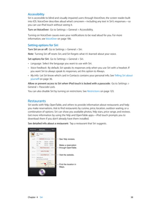 Accessibility
Siri is accessible to blind and visually impaired users through VoiceOver, the screen reader built
into iOS. VoiceOver describes aloud what’s onscreen—including any text in Siri’s responses—so
you can use iPod touch without seeing it.
Turn on VoiceOver:  Go to Settings > General > Accessibility.
Turning on VoiceOver causes even your notifications to be read aloud for you. For more
information, see VoiceOver on page 106.

Setting options for Siri
Turn Siri on or off:  Go to Settings > General > Siri.
Note:  Turning Siri off resets Siri, and Siri forgets what it’s learned about your voice.
Set options for Siri:  Go to Settings > General > Siri.
••

Language:  Select the language you want to use with Siri.

••

Voice Feedback:  By default, Siri speaks its responses only when you use Siri with a headset. If
you want Siri to always speak its responses, set this option to Always.

••

My Info:  Let Siri know which card in Contacts contains your personal info. See Telling Siri about
yourself on page 36.

Allow or prevent access to Siri when iPod touch is locked with a passcode:  Go to Settings >
General > Passcode Lock.
You can also disable Siri by turning on restrictions. See Restrictions on page 123.

Restaurants

Siri works with Yelp, OpenTable, and others to provide information about restaurants and help
you make reservations. Ask to find restaurants by cuisine, price, location, outdoor seating, or a
combination of options. Siri can show you available photos, Yelp stars, price range, and reviews.
Get more information by using the Yelp and OpenTable apps—iPod touch prompts you to
download them if you don’t already have them installed.
See detailed info about a restaurant:  Tap a restaurant that Siri suggests.

See Yelp reviews.
Make a reservation
through OpenTable.
Visit the website.

Find the location in
Maps.

	

Chapter 4    Siri	

38

 