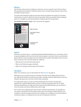 Movies

Ask Siri about what movies are playing, or where you can see a specific movie. Find out when a
film premiered, who directed it, and what awards it won. Siri gives theater locations, show times,
and Rotten Tomato reviews.
Siri works with Fandango to help you purchase tickets (for theaters that support it). Ask about
showtimes for a movie, or tell Siri you want to buy tickets. When you tap Buy Tickets, Fandango
opens if it’s installed, or you’ll be prompted to install the app from the App Store.
See detailed info about a movie:  Tap a movie that Siri suggests.

Watch the trailer.
Read Rotten Tomato
reviews.

Get theaters and
showtimes.

Sports

Siri knows a lot about sports—including baseball, basketball, football, soccer, and hockey. Ask Siri
for game schedules, scores from the current season’s games, or up-to-the minute scores from live
games. Tell Siri to show you player stats and compare them against other players’ stats. Siri tracks
team records, too. Here are some things you might ask:
••

What was the score of the last Giants game?

••

What are the National League standings?

••

When is the Chicago Cubs first game of the season?

Dictation

When Siri is turned on, you can also dictate text. See Dictation on page 25.
Although you can compose email, text messages, and other text by talking directly with Siri,
you might prefer dictation. Dictation lets you edit a message instead of replacing the entire text.
Dictation also gives you more time to think while composing.
Siri understands a pause to mean you finished talking for the moment, and takes that
opportunity to respond. While this lets you have a natural conversation with Siri, Siri might
interrupt you before you’re really done if you pause too long. With dictation, you can pause as
much as you like, and resume talking when you’re ready.
You can also start composing text using Siri, then continue using dictation. For example, you
can create an email with Siri, then tap the draft to open the message in Mail. In Mail, you can
complete or edit the message and make other changes, such as adding or removing recipients,
revising the subject, or changing the account you’re sending the email from.

	

Chapter 4    Siri	

39

 