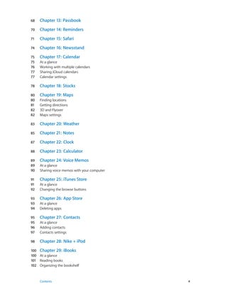 68	

Chapter 13:  Passbook

70	

Chapter 14:  Reminders

71	

Chapter 15:  Safari

74	

Chapter 16:  Newsstand

75	
75	
76	
77	
77	

Chapter 17:  Calendar

78	

Chapter 18:  Stocks

80	
80	
81	
82	
82	

Chapter 19:  Maps

83	

Chapter 20:  Weather

85	

Chapter 21:  Notes

87	

Chapter 22:  Clock

88	

Chapter 23:  Calculator

89	
89	
90	

Chapter 24:  Voice Memos

91	
91	
92	

Chapter 25:  iTunes Store

93	
93	
94	

Chapter 26:  App Store

95	
95	
96	
97	

Chapter 27:  Contacts

98	

Chapter 28:  Nike + iPod

At a glance
Working with multiple calendars
Sharing iCloud calendars
Calendar settings

Finding locations
Getting directions
3D and Flyover
Maps settings

At a glance
Sharing voice memos with your computer
At a glance
Changing the browse buttons
At a glance
Deleting apps
At a glance
Adding contacts
Contacts settings

100	 Chapter 29:  iBooks
100	 At a glance
101	 Reading books
102	 Organizing the bookshelf

	

Contents	4

 