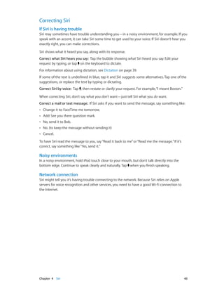 Correcting Siri
If Siri is having trouble
Siri may sometimes have trouble understanding you—in a noisy environment, for example. If you
speak with an accent, it can take Siri some time to get used to your voice. If Siri doesn’t hear you
exactly right, you can make corrections.
Siri shows what it heard you say, along with its response.
Correct what Siri hears you say:  Tap the bubble showing what Siri heard you say. Edit your
request by typing, or tap on the keyboard to dictate.
For information about using dictation, see Dictation on page 39.
If some of the text is underlined in blue, tap it and Siri suggests some alternatives. Tap one of the
suggestions, or replace the text by typing or dictating.
Correct Siri by voice:  Tap , then restate or clarify your request. For example, “I meant Boston.”
When correcting Siri, don’t say what you don’t want—just tell Siri what you do want.
Correct a mail or text message:  If Siri asks if you want to send the message, say something like:
••

Change it to: FaceTime me tomorrow.

••

Add: See you there question mark.

••

No, send it to Bob.

••

No. (to keep the message without sending it)

••

Cancel.

To have Siri read the message to you, say “Read it back to me” or “Read me the message.” If it’s
correct, say something like “Yes, send it.”

Noisy environments
In a noisy environment, hold iPod touch close to your mouth, but don’t talk directly into the
bottom edge. Continue to speak clearly and naturally. Tap when you finish speaking.

Network connection
Siri might tell you it’s having trouble connecting to the network. Because Siri relies on Apple
servers for voice recognition and other services, you need to have a good Wi-Fi connection to
the Internet.

	

Chapter 4    Siri	

40

 