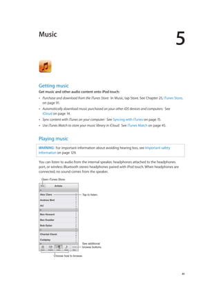 5

Music

Getting music
Get music and other audio content onto iPod touch:
••

Purchase and download from the iTunes Store: In Music, tap Store. See Chapter 25, iTunes Store,
on page 91.

••

Automatically download music purchased on your other iOS devices and computers: See
iCloud on page 14.

••

Sync content with iTunes on your computer: See Syncing with iTunes on page 15.

••

Use iTunes Match to store your music library in iCloud: See iTunes Match on page 45.

Playing music
WARNING:  For important information about avoiding hearing loss, see Important safety
information on page 129.
You can listen to audio from the internal speaker, headphones attached to the headphones
port, or wireless Bluetooth stereo headphones paired with iPod touch. When headphones are
connected, no sound comes from the speaker.
Open iTunes Store.

Tap to listen.

See additional
browse buttons.
Choose how to browse.

		

41

 