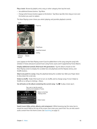 Play a track:  Browse by playlist, artist, song, or other category, then tap the track.
••

See additional browse buttons: Tap More.

••

Change which browse buttons appear at the bottom: Tap More, tap Edit, then drag an icon over
the button you want to replace.

The Now Playing screen shows you what’s playing, and provides playback controls.
Back
Track list

Play/Pause
Next/Fast-forward
AirPlay
Previous/
Rewind

Volume

Lyrics appear on the Now Playing screen if you’ve added them to the song using the song’s Info
window in iTunes and you’ve synced music using iTunes. (Lyrics aren’t supported by iTunes Match.)
Display additional controls (iPod touch 4th generation):  Tap the album artwork on the
Now Playing screen to display the scrubber bar and playhead, and the Repeat, Genius, and
Shuffle buttons.
Skip to any point in a song:  Drag the playhead along the scrubber bar. Slide your finger down
to slow down the scrub rate.
Shake to shuffle:  Shake iPod touch to turn on shuffle, and to change songs. To turn Shake to
Shuffle on or off, go to Settings > Music.
See all tracks on the album containing the current song:  Tap

. To play a track, tap it.

Tap a star to rate this song for
creating smart playlists in iTunes.
Return to the Now
Playing screen.

Album tracks

Search music (titles, artists, albums, and composers):  While browsing, tap the status bar to
reveal the search field at the top of the screen, then enter your search text. You can also search
audio content from the Home screen. See Searching on page 27.

	

Chapter 5    Music	

42

 