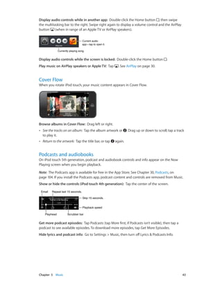 Display audio controls while in another app:  Double-click the Home button , then swipe
the multitasking bar to the right. Swipe right again to display a volume control and the AirPlay
button
(when in range of an Apple TV or AirPlay speakers).
Current audio
app—tap to open it.
Currently playing song.

Display audio controls while the screen is locked:  Double-click the Home button
Play music on AirPlay speakers or Apple TV:  Tap

.

. See AirPlay on page 30.

Cover Flow

When you rotate iPod touch, your music content appears in Cover Flow.

Browse albums in Cover Flow:  Drag left or right.
••

See the tracks on an album: Tap the album artwork or
to play it.

••

Return to the artwork: Tap the title bar, or tap

. Drag up or down to scroll; tap a track

again.

Podcasts and audiobooks

On iPod touch 5th generation, podcast and audiobook controls and info appear on the Now
Playing screen when you begin playback.
Note:  The Podcasts app is available for free in the App Store. See Chapter 30, Podcasts, on
page 104. If you install the Podcasts app, podcast content and controls are removed from Music.
Show or hide the controls (iPod touch 4th generation):  Tap the center of the screen.
Email

Repeat last 15 seconds.
Skip 15 seconds.
Playback speed

Playhead

Scrubber bar

Get more podcast episodes:  Tap Podcasts (tap More first, if Podcasts isn’t visible), then tap a
podcast to see available episodes. To download more episodes, tap Get More Episodes.
Hide lyrics and podcast info:  Go to Settings > Music, then turn off Lyrics & Podcasts Info.

	

Chapter 5    Music	

43

 