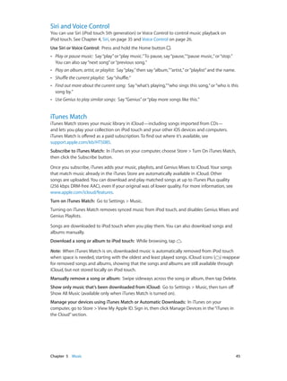 Siri and Voice Control

You can use Siri (iPod touch 5th generation) or Voice Control to control music playback on
iPod touch. See Chapter 4, Siri, on page 35 and Voice Control on page 26.
Use Siri or Voice Control:  Press and hold the Home button

.

••

Play or pause music: Say “play” or “play music.” To pause, say “pause,” “pause music,” or “stop.”
You can also say “next song” or “previous song.”

••

Play an album, artist, or playlist: Say “play,” then say “album,” “artist,” or “playlist” and the name.

••

Shuffle the current playlist: Say “shuffle.”

••

Find out more about the current song: Say “what’s playing,” “who sings this song,” or “who is this
song by.”

••

Use Genius to play similar songs: Say “Genius” or “play more songs like this.”

iTunes Match

iTunes Match stores your music library in iCloud—including songs imported from CDs—
and lets you play your collection on iPod touch and your other iOS devices and computers.
iTunes Match is offered as a paid subscription. To find out where it’s available, see
support.apple.com/kb/HT5085.
Subscribe to iTunes Match:  In iTunes on your computer, choose Store > Turn On iTunes Match,
then click the Subscribe button.
Once you subscribe, iTunes adds your music, playlists, and Genius Mixes to iCloud. Your songs
that match music already in the iTunes Store are automatically available in iCloud. Other
songs are uploaded. You can download and play matched songs at up to iTunes Plus quality
(256 kbps DRM-free AAC), even if your original was of lower quality. For more information, see
www.apple.com/icloud/features.
Turn on iTunes Match:  Go to Settings > Music.
Turning on iTunes Match removes synced music from iPod touch, and disables Genius Mixes and
Genius Playlists.
Songs are downloaded to iPod touch when you play them. You can also download songs and
albums manually.
Download a song or album to iPod touch:  While browsing, tap

.

Note:  When iTunes Match is on, downloaded music is automatically removed from iPod touch
when space is needed, starting with the oldest and least played songs. iCloud icons ( ) reappear
for removed songs and albums, showing that the songs and albums are still available through
iCloud, but not stored locally on iPod touch.
Manually remove a song or album:  Swipe sideways across the song or album, then tap Delete.
Show only music that’s been downloaded from iCloud:  Go to Settings > Music, then turn off
Show All Music (available only when iTunes Match is turned on).
Manage your devices using iTunes Match or Automatic Downloads:  In iTunes on your
computer, go to Store > View My Apple ID. Sign in, then click Manage Devices in the “iTunes in
the Cloud” section.

	

Chapter 5    Music	

45

 