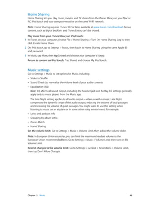 Home Sharing

Home Sharing lets you play music, movies, and TV shows from the iTunes library on your Mac or
PC. iPod touch and your computer must be on the same Wi-Fi network.
Note:  Home Sharing requires iTunes 10.2 or later, available at www.itunes.com/download. Bonus
content, such as digital booklets and iTunes Extras, can’t be shared.
Play music from your iTunes library on iPod touch:
	1	 In iTunes on your computer, choose File > Home Sharing > Turn On Home Sharing. Log in, then
click Create Home Share.
	2	 On iPod touch, go to Settings > Music, then log in to Home Sharing using the same Apple ID
and password.
	3	 In Music, tap More, then tap Shared and choose your computer’s library.
Return to content on iPod touch:  Tap Shared and choose My iPod touch.

Music settings

Go to Settings > Music to set options for Music, including:
••

Shake to Shuffle

••

Sound Check (to normalize the volume level of your audio content)

••

Equalization (EQ)
Note:  EQ affects all sound output, including the headset jack and AirPlay. EQ settings generally
apply only to music played from the Music app.
The Late Night setting applies to all audio output—video as well as music. Late Night
compresses the dynamic range of the audio output, reducing the volume of loud passages
and increasing the volume of quiet passages. You might want to use this setting when
listening to music on an airplane or in some other noisy environment, for example.

••

Lyrics and podcast info

••

Grouping by album artist

••

iTunes Match

••

Home Sharing

Set the volume limit:  Go to Settings > Music > Volume Limit, then adjust the volume slider.
Note:  In European Union countries, you can limit the maximum headset volume to the
European Union recommended level. Go to Settings > Music > Volume Limit, then turn on EU
Volume Limit.
Restrict changes to the volume limit:  Go to Settings > General > Restrictions > Volume Limit,
then tap Don’t Allow Changes.

	

Chapter 5    Music	

46

 