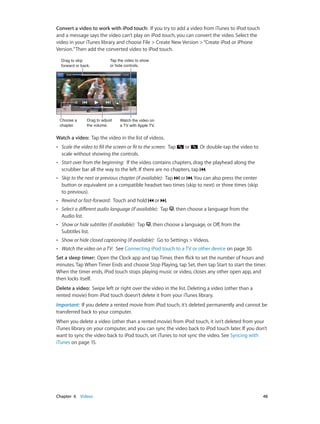 Convert a video to work with iPod touch:  If you try to add a video from iTunes to iPod touch
and a message says the video can’t play on iPod touch, you can convert the video. Select the
video in your iTunes library and choose File > Create New Version > “Create iPod or iPhone
Version.” Then add the converted video to iPod touch.
Drag to skip
forward or back.

Choose a
chapter.

Tap the video to show
or hide controls.

Drag to adjust
the volume.

Watch the video on
a TV with Apple TV.

Watch a video:  Tap the video in the list of videos.
••

Scale the video to fill the screen or fit to the screen:  Tap
scale without showing the controls.

••

Start over from the beginning:  If the video contains chapters, drag the playhead along the
scrubber bar all the way to the left. If there are no chapters, tap .

••

Skip to the next or previous chapter (if available):  Tap or . You can also press the center
button or equivalent on a compatible headset two times (skip to next) or three times (skip
to previous).

••

Rewind or fast-forward:  Touch and hold

••

Select a different audio language (if available):  Tap
Audio list.

••

Show or hide subtitles (if available):  Tap
Subtitles list.

••

Show or hide closed captioning (if available):  Go to Settings > Videos.

••

Watch the video on a TV:  See Connecting iPod touch to a TV or other device on page 30.

or

or

. Or double-tap the video to

.
, then choose a language from the

, then choose a language, or Off, from the

Set a sleep timer:  Open the Clock app and tap Timer, then flick to set the number of hours and
minutes. Tap When Timer Ends and choose Stop Playing, tap Set, then tap Start to start the timer.
When the timer ends, iPod touch stops playing music or video, closes any other open app, and
then locks itself.
Delete a video:  Swipe left or right over the video in the list. Deleting a video (other than a
rented movie) from iPod touch doesn’t delete it from your iTunes library.
Important:  If you delete a rented movie from iPod touch, it’s deleted permanently and cannot be
transferred back to your computer.
When you delete a video (other than a rented movie) from iPod touch, it isn’t deleted from your
iTunes library on your computer, and you can sync the video back to iPod touch later. If you don’t
want to sync the video back to iPod touch, set iTunes to not sync the video. See Syncing with
iTunes on page 15.

	

Chapter 6    Videos	

48

 