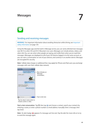 7

Messages

Sending and receiving messages
WARNING:  For important information about avoiding distraction while driving, see Important
safety information on page 129.
Using the Messages app and the built-in iMessage service, you can send unlimited text messages
over Wi-Fi to other iOS and OS X Mountain Lion users. Messages can include photos, videos, and
other info. You can see when other people are typing, and notify them when you’ve read their
messages. iMessages are displayed on all of your iOS devices logged in to the same account, so
you can start a conversation on one of your devices, and continue it on another device. Messages
are encrypted for security.
Note:  Cellular data charges or additional fees may apply for iPhone and iPad users you exchange
messages with over their cellular data network.

Blue indicates an
iMessage
conversation.

Tap to enter text.
Tap the attach media button to
include a photo or video.

Start a text conversation:  Tap , then tap
and choose a contact, search your contacts by
entering a name, or enter a phone number or email address manually. Enter a message, then
tap Send.
Note:  An alert badge
appears if a message can’t be sent. Tap the alert for more info or to try
to send the message again.

		

49

 