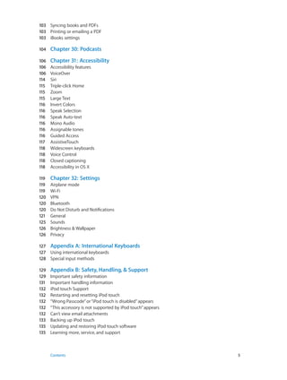 103	 Syncing books and PDFs
103	 Printing or emailing a PDF
103	 iBooks settings
104	

Chapter 30:  Podcasts

106	
106	
106	
114	
115	
115	
115	
116	
116	
116	
116	
116	
116	
117	
118	
118	
118	
118	

Chapter 31:  Accessibility

119	
119	
119	
120	
120	
120	
121	
125	
126	
126	

Chapter 32:  Settings

Accessibility features
VoiceOver
Siri
Triple-click Home
Zoom
Large Text
Invert Colors
Speak Selection
Speak Auto-text
Mono Audio
Assignable tones
Guided Access
AssistiveTouch
Widescreen keyboards
Voice Control
Closed captioning
Accessibility in OS X
Airplane mode
Wi-Fi
VPN
Bluetooth
Do Not Disturb and Notifications
General
Sounds
Brightness & Wallpaper
Privacy

127	 Appendix A:  International Keyboards
127	 Using international keyboards
128	 Special input methods
129	
129	
131	
132	
132	
132	
132	
132	
133	
135	
135	

	

Appendix B:  Safety, Handling, & Support
Important safety information
Important handling information
iPod touch Support
Restarting and resetting iPod touch
“Wrong Passcode” or “iPod touch is disabled” appears
“This accessory is not supported by iPod touch” appears
Can’t view email attachments
Backing up iPod touch
Updating and restoring iPod touch software
Learning more, service, and support

Contents	5

 