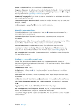 Resume a conversation:  Tap the conversation in the Messages list.
Use picture characters:  Go to Settings > General > Keyboard > Keyboards > Add New Keyboard,
then tap Emoji to make that keyboard available. Then while typing a message, tap to bring up
the Emoji keyboard. See Special input methods on page 128.
See a person’s contact info:  Scroll to the top (tap the status bar) to see actions you can perform,
such as making a FaceTime call.
See earlier messages in the conversation:  Scroll to the top (tap the status bar). Tap Load Earlier
Messages, if needed.
Send messages to a group:  Tap

, then enter multiple recipients.

Managing conversations

Conversations are saved in the Messages list. A blue dot
conversation to view or continue it.

indicates unread messages. Tap a

Forward a conversation:  Select the conversation, tap Edit, select parts to include, then
tap Forward.
Edit a conversation:  Select the conversation, tap Edit, select the parts to delete, then tap Delete.
To clear all text and attachments without deleting the conversation, tap Clear All.
Delete a conversation:  In the Messages list, swipe the conversation, then tap Delete.
Search a conversation:  Tap the top of the screen to display the search field, then enter your
search. You can also search conversations from the Home screen. See Searching on page 27.
Add someone to your contacts list:  Tap a phone number or email address in the Messages list,
then tap “Add to Contacts.”

Sending photos, videos, and more

You can send photos, videos, locations, contact info, and voice memos. The size limit of
attachments is determined by your service provider—iPod touch may compress photo and video
attachments when needed.
Send a photo or video:  Tap
Send a location:  In Maps, tap
tap Message.

.
for a location, tap Share Location (bottom of screen), then

Send contact info:  In Contacts, choose a contact, tap Share Contact (bottom of screen), then
tap Message.
Send a voice memo:  In Voice Memos, tap

, tap the voice memo, tap Share, then tap Message.

Save a photo or video you receive to your Camera Roll album:  Tap the photo or video, then
tap .
Copy a photo or video:  Touch and hold the attachment, then tap Copy.
Add someone to your contacts from the Messages list:  Tap the phone number or email
address, tap the status bar to scroll to the top, then tap “Add Contact.”
Save contact info you receive:  Tap the contact bubble, then tap Create New Contact or “Add to
Existing Contact.”

	

Chapter 7    Messages	

50

 