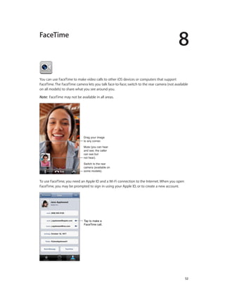 8

FaceTime

You can use FaceTime to make video calls to other iOS devices or computers that support
FaceTime. The FaceTime camera lets you talk face-to-face; switch to the rear camera (not available
on all models) to share what you see around you.
Note:  FaceTime may not be available in all areas.

Drag your image
to any corner.
Mute (you can hear
and see; the caller
can see but
not hear).
Switch to the rear
camera (available on
some models).

To use FaceTime, you need an Apple ID and a Wi-Fi connection to the Internet. When you open
FaceTime, you may be prompted to sign in using your Apple ID, or to create a new account.

Tap to make a
FaceTime call.

		

52

 