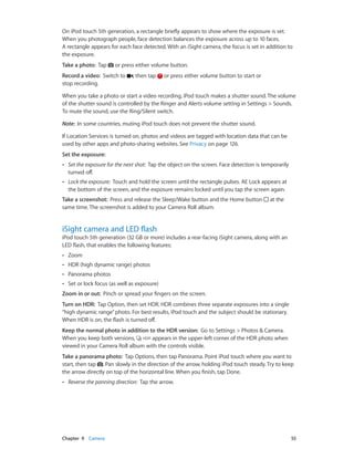 On iPod touch 5th generation, a rectangle briefly appears to show where the exposure is set.
When you photograph people, face detection balances the exposure across up to 10 faces.
A rectangle appears for each face detected. With an iSight camera, the focus is set in addition to
the exposure.
Take a photo:  Tap

or press either volume button.

Record a video:  Switch to
stop recording.

, then tap

or press either volume button to start or

When you take a photo or start a video recording, iPod touch makes a shutter sound. The volume
of the shutter sound is controlled by the Ringer and Alerts volume setting in Settings > Sounds.
To mute the sound, use the Ring/Silent switch.
Note:  In some countries, muting iPod touch does not prevent the shutter sound.
If Location Services is turned on, photos and videos are tagged with location data that can be
used by other apps and photo-sharing websites. See Privacy on page 126.
Set the exposure: 
••

Set the exposure for the next shot: Tap the object on the screen. Face detection is temporarily
turned off.

••

Lock the exposure:  Touch and hold the screen until the rectangle pulses. AE Lock appears at
the bottom of the screen, and the exposure remains locked until you tap the screen again.

Take a screenshot:  Press and release the Sleep/Wake button and the Home button
same time. The screenshot is added to your Camera Roll album.

at the

iSight camera and LED flash

iPod touch 5th generation (32 GB or more) includes a rear-facing iSight camera, along with an
LED flash, that enables the following features:
••

Zoom

••

HDR (high dynamic range) photos

••

Panorama photos

••

Set or lock focus (as well as exposure)

Zoom in or out:  Pinch or spread your fingers on the screen.
Turn on HDR:  Tap Option, then set HDR. HDR combines three separate exposures into a single
“high dynamic range” photo. For best results, iPod touch and the subject should be stationary.
When HDR is on, the flash is turned off.
Keep the normal photo in addition to the HDR version:  Go to Settings > Photos & Camera.
When you keep both versions,
appears in the upper-left corner of the HDR photo when
viewed in your Camera Roll album with the controls visible.
Take a panorama photo:  Tap Options, then tap Panorama. Point iPod touch where you want to
start, then tap . Pan slowly in the direction of the arrow, holding iPod touch steady. Try to keep
the arrow directly on top of the horizontal line. When you finish, tap Done.
••

	

Reverse the panning direction: Tap the arrow.

Chapter 9    Camera	

55

 