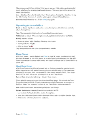 Albums you sync with iPhoto 8.0 (iLife ’09) or later, or Aperture v3.0.2 or later, can be viewed by
events or by faces. You can also view photos by location, if they were taken with a camera that
supports geotagging.
View a slideshow:  Tap a thumbnail, then tap . Select options, then tap Start Slideshow. To stop
the slideshow, tap the screen. To set other options, go to Settings > Photos & Camera.
Stream a video or slideshow to a TV:  See AirPlay on page 30.

Organizing photos and videos
Create an album:  Tap Albums, tap , enter a name, then tap Save. Select items to add to the
album, then tap Done.
Note:  Albums created on iPod touch aren’t synced back to your computer.
Add items to an album:  When viewing thumbnails, tap Edit, select items, then tap Add To.
Manage albums:  Tap Edit:
••

Rename an album: Select the album, then enter a new name.

••

Rearrange albums: Drag

.

Delete an album: Tap .
Only albums created on iPod touch can be renamed or deleted.
••

Photo Stream

With Photo Stream, a feature of iCloud (see iCloud on page 14), photos you take on iPod touch
automatically appear on your other devices set up with Photo Stream, including your Mac or PC.
Photo Stream also lets you share select photos with friends and family, directly to their devices or
on the web.

About Photo Stream
When Photo Stream is turned on, photos you take on iPod touch (as well as any other photos
added to your Camera Roll) appear in your photo stream after you leave the Camera app and
iPod touch is connected to the Internet via Wi-Fi. These photos appear in the My Photo Stream
album on iPod touch and on your other devices set up with Photo Stream.
Turn on Photo Stream:  Go to Settings > iCloud > Photo Stream.
Photos added to your photo stream from your other iCloud devices also appear in My Photo
Stream. iPod touch and other iOS devices can keep up to 1000 of your most recent photos in
My Photo Stream. Your computers can keep all your Photo Stream photos permanently.
Note:  Photo Stream photos don’t count against your iCloud storage.
Manage photo stream contents:  In a photo stream album, tap Edit.
••
••

Share, print, copy, or save photos to your Camera Roll album:  Select the photos, then tap Share.

••

	

Save photos to iPod touch:  Select the photos, then tap Save.
Delete photos: Select the photos, then tap Delete.

Chapter 10    Photos	

59

 