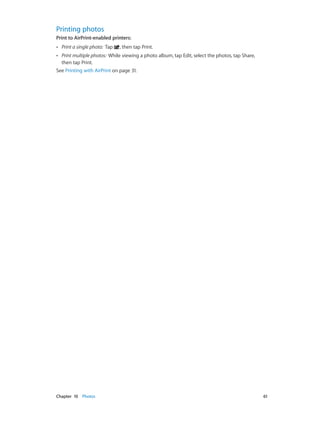 Printing photos
Print to AirPrint-enabled printers: 
••

Print a single photo: Tap

, then tap Print.

Print multiple photos: While viewing a photo album, tap Edit, select the photos, tap Share,
then tap Print.
See Printing with AirPrint on page 31.
••

	

Chapter 10    Photos	

61

 