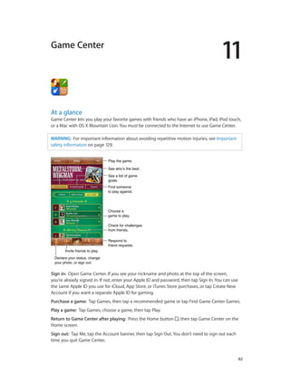11

Game Center

At a glance

Game Center lets you play your favorite games with friends who have an iPhone, iPad, iPod touch,
or a Mac with OS X Mountain Lion. You must be connected to the Internet to use Game Center.
WARNING:  For important information about avoiding repetitive motion injuries, see Important
safety information on page 129.
Play the game.
See who’s the best.
See a list of game
goals.
Find someone
to play against.

Choose a
game to play.
Check for challenges
from friends.

Invite friends to play.

Respond to
friend requests.

Declare your status, change
your photo, or sign out.

Sign in:  Open Game Center. If you see your nickname and photo at the top of the screen,
you’re already signed in. If not, enter your Apple ID and password, then tap Sign In. You can use
the same Apple ID you use for iCloud, App Store, or iTunes Store purchases, or tap Create New
Account if you want a separate Apple ID for gaming.
Purchase a game:  Tap Games, then tap a recommended game or tap Find Game Center Games.
Play a game:  Tap Games, choose a game, then tap Play.
Return to Game Center after playing:  Press the Home button
Home screen.

, then tap Game Center on the

Sign out:  Tap Me, tap the Account banner, then tap Sign Out. You don’t need to sign out each
time you quit Game Center.

		

62

 