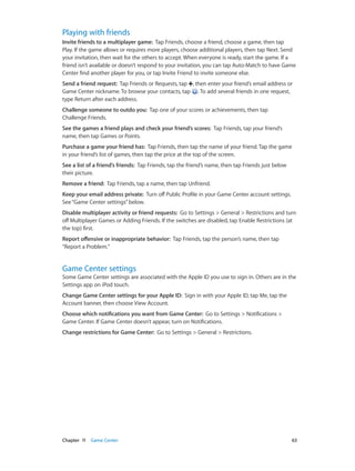 Playing with friends
Invite friends to a multiplayer game:  Tap Friends, choose a friend, choose a game, then tap
Play. If the game allows or requires more players, choose additional players, then tap Next. Send
your invitation, then wait for the others to accept. When everyone is ready, start the game. If a
friend isn’t available or doesn’t respond to your invitation, you can tap Auto-Match to have Game
Center find another player for you, or tap Invite Friend to invite someone else.
Send a friend request:  Tap Friends or Requests, tap , then enter your friend’s email address or
Game Center nickname. To browse your contacts, tap . To add several friends in one request,
type Return after each address.
Challenge someone to outdo you:  Tap one of your scores or achievements, then tap
Challenge Friends.
See the games a friend plays and check your friend’s scores:  Tap Friends, tap your friend’s
name, then tap Games or Points.
Purchase a game your friend has:  Tap Friends, then tap the name of your friend. Tap the game
in your friend’s list of games, then tap the price at the top of the screen.
See a list of a friend’s friends:  Tap Friends, tap the friend’s name, then tap Friends just below
their picture.
Remove a friend:  Tap Friends, tap a name, then tap Unfriend.
Keep your email address private:  Turn off Public Profile in your Game Center account settings.
See “Game Center settings” below.
Disable multiplayer activity or friend requests:  Go to Settings > General > Restrictions and turn
off Multiplayer Games or Adding Friends. If the switches are disabled, tap Enable Restrictions (at
the top) first.
Report offensive or inappropriate behavior:  Tap Friends, tap the person’s name, then tap
“Report a Problem.”

Game Center settings

Some Game Center settings are associated with the Apple ID you use to sign in. Others are in the
Settings app on iPod touch.
Change Game Center settings for your Apple ID:  Sign in with your Apple ID, tap Me, tap the
Account banner, then choose View Account.
Choose which notifications you want from Game Center:  Go to Settings > Notifications >
Game Center. If Game Center doesn’t appear, turn on Notifications.
Change restrictions for Game Center:  Go to Settings > General > Restrictions.

	

Chapter 11    Game Center	

63

 