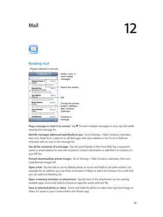 12

Mail

Reading mail
Change mailboxes or accounts.
Delete, move, or
mark multiple
messages.
Search this mailbox.

VIP
Change the preview
length in Settings >
Mail, Contacts,
Calendars.
Compose a
message.

Flag a message or mark it as unread:  Tap . To mark multiple messages at once, tap Edit while
viewing the message list.
Identify messages addressed specifically to you:  Go to Settings > Mail, Contacts, Calendars,
then turn Show To/Cc Label on or off. Messages with your address in the To or Cc field are
indicated with an icon in the message list.
See all the recipients of a message:  Tap the word Details in the From field. Tap a recipient’s
name or email address to view the recipient’s contact information or add them to Contacts or
your VIP list.
Prevent downloading remote images:  Go to Settings > Mail, Contacts, Calendars, then turn
Load Remote Images off.
Open a link:  Tap the link to use its default action, or touch and hold to see other actions. For
example, for an address, you can show its location in Maps or add it to Contacts. For a web link,
you can add it to Reading List.
Open a meeting invitation or attachment:  Tap the item. If the attachment can be used by
multiple apps, touch and hold to choose an app that works with the file.
Save an attached photo or video:  Touch and hold the photo or video, then tap Save Image or
Video. It’s saved to your Camera Roll in the Photos app.

		

64

 