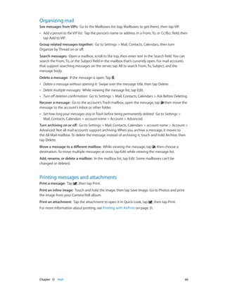 Organizing mail
See messages from VIPs:  Go to the Mailboxes list (tap Mailboxes to get there), then tap VIP.
••

Add a person to the VIP list:  Tap the person’s name or address in a From, To, or Cc/Bcc field, then
tap Add to VIP.

Group related messages together:  Go to Settings > Mail, Contacts, Calendars, then turn
Organize by Thread on or off.
Search messages:  Open a mailbox, scroll to the top, then enter text in the Search field. You can
search the From, To, or the Subject field in the mailbox that’s currently open. For mail accounts
that support searching messages on the server, tap All to search From, To, Subject, and the
message body.
Delete a message:  If the message is open, Tap .
••

Delete a message without opening it:  Swipe over the message title, then tap Delete.

••

Delete multiple messages:  While viewing the message list, tap Edit.

••

Turn off deletion confirmation:  Go to Settings > Mail, Contacts, Calendars > Ask Before Deleting.

Recover a message:  Go to the account’s Trash mailbox, open the message, tap
message to the account’s Inbox or other folder.
••

then move the

Set how long your messages stay in Trash before being permanently deleted:  Go to Settings >
Mail, Contacts, Calendars > account name > Account > Advanced.

Turn archiving on or off:  Go to Settings > Mail, Contacts, Calendars > account name > Account >
Advanced. Not all mail accounts support archiving. When you archive a message, it moves to
the All Mail mailbox. To delete the message instead of archiving it, touch and hold Archive, then
tap Delete.
Move a message to a different mailbox:  While viewing the message, tap , then choose a
destination. To move multiple messages at once, tap Edit while viewing the message list.
Add, rename, or delete a mailbox:  In the mailbox list, tap Edit. Some mailboxes can’t be
changed or deleted.

Printing messages and attachments
Print a message:  Tap

, then tap Print.

Print an inline image:  Touch and hold the image, then tap Save Image. Go to Photos and print
the image from your Camera Roll album.
Print an attachment:  Tap the attachment to open it in Quick Look, tap

, then tap Print.

For more information about printing, see Printing with AirPrint on page 31.

	

Chapter 12    Mail	

66

 