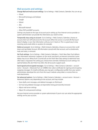 Mail accounts and settings
Change Mail and mail account settings:  Go to Settings > Mail, Contacts, Calendars. You can set up:
••

iCloud

••

Microsoft Exchange and Outlook

••

Google

••

Yahoo!

••

AOL

••

Microsoft Hotmail

Other POP and IMAP accounts
Settings vary based on the type of account you’re setting up. Your Internet service provider or
system administrator can provide the information you need to enter.
••

Temporarily stop using an account:  Go to Settings > Mail, Contacts, Calendars, choose an
account, then turn off mail service for the account. When the service is turned off, iPod touch
doesn’t display or sync that information until you turn it back on. This is a good way to stop
receiving work email while on vacation, for example.
Delete an account:  Go to Settings > Mail, Contacts, Calendars, choose an account, then scroll
down and tap Delete Account. All information synced with that account, such as bookmarks,
mail, and notes, is removed.
Set Push settings:  Go to Settings > Mail, Contacts, Calendars > Fetch New Data. Push delivers
new information whenever it appears on the server and there’s an Internet connection (some
delays may occur). When Push is turned off, use the Fetch New Data setting to determine how
often data is requested. The setting you choose here overrides individual account settings. For
optimal battery life, don’t fetch too often. Not all accounts support push.
Send signed and encrypted messages:  Go to Settings > Mail, Contacts, Calendars > account
name > Account > Advanced. Turn on S/MIME, then select certificates for signing and encrypting
outgoing messages. To install certificates, you may get a configuration profile from your system
administrator, download the certs from the issuer’s website using Safari, or receive them as
mail attachments.
Set advanced options:  Go to Settings > Mail, Contacts, Calendars > account name > Account >
Advanced. Options vary depending on the account, and may include:
••

Store drafts, sent messages, and deleted messages on iPod touch

••

Set how long deleted messages are kept before being permanently removed

••

Adjust mail server settings

••

Adjust SSL and password settings

Ask your Internet service provider or system administrator if you’re not sure what the appropriate
settings are for your account.

	

Chapter 12    Mail	

67

 