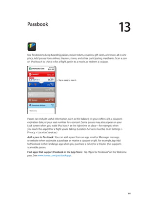 13

Passbook

Use Passbook to keep boarding passes, movie tickets, coupons, gift cards, and more, all in one
place. Add passes from airlines, theaters, stores, and other participating merchants. Scan a pass
on iPod touch to check in for a flight, get in to a movie, or redeem a coupon.

Tap a pass to view it.

Passes can include useful information, such as the balance on your coffee card, a coupon’s
expiration date, or your seat number for a concert. Some passes may also appear on your
Lock screen when you wake iPod touch at the right time or place—for example, when
you reach the airport for a flight you’re taking. (Location Services must be on in Settings >
Privacy > Location Services.)
Add a pass to Passbook:  You can add a pass from an app, email or Messages message,
or website when you make a purchase or receive a coupon or gift. For example, tap Add
to Passbook in the Fandango app when you purchase a ticket for a theater that supports
scannable passes.
Find apps that support Passbook in the App Store:  Tap “Apps for Passbook” on the Welcome
pass. See www.itunes.com/passbookapps.

		

68

 
