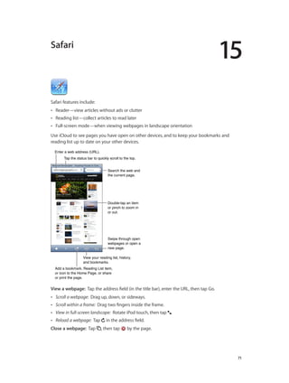 15

Safari

Safari features include:
••

Reader—view articles without ads or clutter

••

Reading list—collect articles to read later

••

Full-screen mode—when viewing webpages in landscape orientation

Use iCloud to see pages you have open on other devices, and to keep your bookmarks and
reading list up to date on your other devices.
Enter a web address (URL).
Tap the status bar to quickly scroll to the top.
Search the web and
the current page.

Double-tap an item
or pinch to zoom in
or out.

Swipe through open
webpages or open a
new page.
View your reading list, history,
and bookmarks.
Add a bookmark, Reading List item,
or icon to the Home Page, or share
or print the page.

View a webpage:  Tap the address field (in the title bar), enter the URL, then tap Go.
••

Scroll a webpage: Drag up, down, or sideways.

••

Scroll within a frame: Drag two fingers inside the frame.

••

View in full-screen landscape: Rotate iPod touch, then tap .

••

Reload a webpage: Tap

Close a webpage:  Tap

		

in the address field.
, then tap

by the page.

71

 