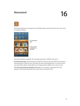 16

Newsstand

Newsstand organizes your magazine and newspaper apps and lets you know when new issues
are ready for reading.

Find Newsstand
apps.

Touch and hold
a publication to
rearrange.

Newsstand organizes magazine and newspaper apps with a shelf for easy access.
Find Newsstand apps:  Tap Newsstand to reveal the shelf, then tap Store. When you purchase a
newsstand app, it’s added to your shelf. After the app is downloaded, open it to view its issues
and subscription options. Subscriptions are In-App purchases, billed to your store account.
Turn off automatically downloading new issues:  Go to Settings > Newsstand. If an app
supports it, Newsstand downloads new issues when connected to Wi-Fi.

		

74

 