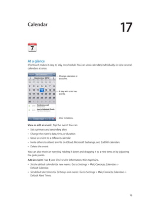 17

Calendar

At a glance

iPod touch makes it easy to stay on schedule. You can view calendars individually, or view several
calendars at once.
Change calendars or
accounts.

A day with a dot has
events.

View invitations.

View or edit an event:  Tap the event. You can:
••

Set a primary and secondary alert

••

Change the event’s date, time, or duration

••

Move an event to a different calendar

••

Invite others to attend events on iCloud, Microsoft Exchange, and CalDAV calendars

••

Delete the event

You can also move an event by holding it down and dragging it to a new time, or by adjusting
the grab points.
Add an event:  Tap

and enter event information, then tap Done.

••

Set the default calendar for new events:  Go to Settings > Mail, Contacts, Calendars >
Default Calendar.

••

Set default alert times for birthdays and events:  Go to Settings > Mail, Contacts, Calendars >
Default Alert Times.

		

75

 