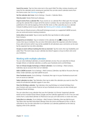 Search for events:  Tap List, then enter text in the search field. The titles, invitees, locations, and
notes for the calendars you’re viewing are searched. You can also search calendar events from
the Home screen. See Searching on page 27.
Set the calendar alert tone:  Go to Settings > Sounds > Calendar Alerts.
View by week:  Rotate iPod touch sideways.
Import events from a calendar file:  If you receive an .ics calendar file in Mail, open the message
and tap the calendar file to import all of the events it contains. You can also import an .ics file
published on the web by tapping a link to the file. Some .ics files subscribe you to a calendar
instead of adding events to your calendar. See Working with multiple calendarsbelow.
If you have an iCloud account, a Microsoft Exchange account, or a supported CalDAV account,
you can send and receive meeting invitations.
Invite others to an event:  Tap an event, tap Edit, then tap Invitees to select people
from Contacts.
Respond to an invitation:  Tap an invitation in the calendar. Or tap
to display the Event
screen, then tap an invitation. You can view information about the organizer and other invitees.
If you add comments (which may not be available for all calendars), your comments can be seen
by the organizer but not other attendees.
Accept an event without marking the time as reserved:  Tap the event, then tap Availability and
select “free.” The event stays on your calendar, but doesn’t appear as busy to others who send
you invitations.

Working with multiple calendars

You can view individual calendars, or several calendars at once. You can subscribe to iCloud,
Google, Yahoo!, or iCalendar calendars, as well as your Facebook events and birthdays.
Turn on iCloud, Google, Exchange, or Yahoo! calendars:  Go to Settings > Mail, Contacts,
Calendars, tap an account, then turn on Calendar.
Add a CalDAV account:  Go to Settings > Mail, Contacts, Calendars, tap Add an Account, then tap
Other. Under Calendars, tap Add CalDAV Account.
View Facebook events:  Go to Settings > Facebook, then sign in to your Facebook account and
turn on access to Calendar.
Select calendars to view:  Tap Calendars, then tap to select the calendars you want to view. The
events for all selected calendars appear in one view.
View the Birthdays calendar:  Tap Calendars, then tap Birthdays to include birthdays from
your Contacts with your events. If you’ve set up a Facebook account, you can also include your
Facebook friends’ birthdays.
You can subscribe to any calendar that uses the iCalendar (.ics) format. Supported calendarbased services include iCloud, Yahoo!, Google, and the Calendar application in OS X. You can read
events from a subscribed calendar on iPod touch, but you can’t edit events or create new ones.
Subscribe to a calendar:  Go to Settings > Mail, Contacts, Calendars, then tap Add Account.
Tap Other, then tap Add Subscribed Calendar. Enter the server and filename of the .ics file to
subscribe to. You can also subscribe to an iCalendar (.ics) calendar published on the web, by
tapping a link to the calendar.

	

Chapter 17    Calendar	

76

 