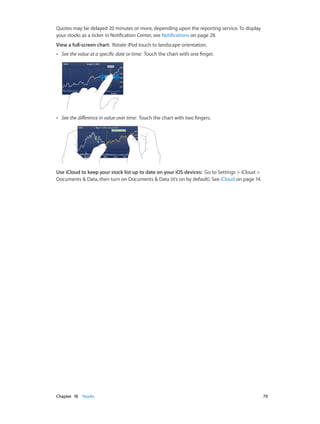 Quotes may be delayed 20 minutes or more, depending upon the reporting service. To display
your stocks as a ticker in Notification Center, see Notifications on page 28.
View a full-screen chart:  Rotate iPod touch to landscape orientation.
••

See the value at a specific date or time: Touch the chart with one finger.

••

See the difference in value over time: Touch the chart with two fingers.

Use iCloud to keep your stock list up to date on your iOS devices:  Go to Settings > iCloud >
Documents & Data, then turn on Documents & Data (it’s on by default). See iCloud on page 14.

	

Chapter 18    Stocks	

79

 
