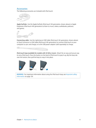 Accessories

The following accessories are included with iPod touch:

Apple EarPods:  Use the Apple EarPods (iPod touch 5th generation, shown above) or Apple
Earphones (iPod touch 4th generation) to listen to music, videos, audiobooks, podcasts,
and games.

Connecting cable:  Use the Lightning to USB Cable (iPod touch 5th generation, shown above)
or Dock Connector to USB Cable (iPod touch 4th generation) to connect iPod touch to your
computer to sync and charge, or to the USB power adapter (sold separately) to charge.

iPod touch loop (available for models with 32 GB or more):  Attach for an easy and secure way
to carry iPod touch. Press the button on the back of iPod touch to pop it up, slip the loop tab
over the button, then pull the loop to snap it into place.

WARNING:  For important information about using the iPod touch loop, see Important safety
information on page 129.

	

Chapter 1    iPod touch at a Glance	

8

 