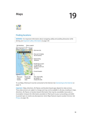 19

Maps

Finding locations
WARNING:  For important information about navigating safely and avoiding distraction while
driving, see Important safety information on page 129.
Get directions.

Enter a search.

Get more info.
Tap a pin to display
the info banner.
Quick driving
directions
Double-tap to zoom
in; tap with two
fingers to zoom out.
Or, pinch.
Current location

Show your
current
location.

Flyover (3D
in standard
view)

Print, show traffic,
list results, or
choose the view.

To use Maps, iPod touch must be connected to the Internet. See Connecting to the Internet on
page 13.
Important:  Maps, directions, 3D, Flyover, and location-based apps depend on data services.
These data services are subject to change and may not be available in all areas, resulting in maps,
directions, 3D, Flyover, or location-based information that may be unavailable, inaccurate, or
incomplete. Compare the information provided on iPod touch to your surroundings, and defer
to posted signs to resolve any discrepancies. Some Maps features require Location Services. See
Privacy on page 126.

		

80

 