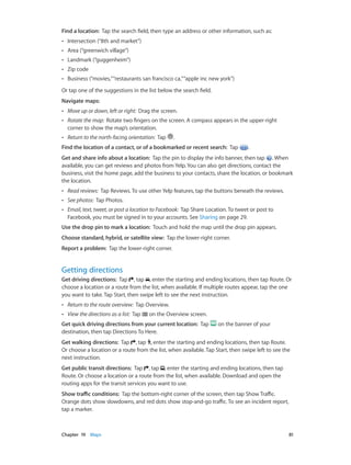 Find a location:  Tap the search field, then type an address or other information, such as:
••

Intersection (“8th and market”)

••

Area (“greenwich village”)

••

Landmark (“guggenheim”)

••

Zip code

••

Business (“movies,” “restaurants san francisco ca,” “apple inc new york”)

Or tap one of the suggestions in the list below the search field.
Navigate maps:
••

Move up or down, left or right:  Drag the screen.

••

Rotate the map:  Rotate two fingers on the screen. A compass appears in the upper-right
corner to show the map’s orientation.

••

Return to the north-facing orientation:  Tap

.

Find the location of a contact, or of a bookmarked or recent search:  Tap

.

Get and share info about a location:  Tap the pin to display the info banner, then tap . When
available, you can get reviews and photos from Yelp. You can also get directions, contact the
business, visit the home page, add the business to your contacts, share the location, or bookmark
the location.
••

Read reviews:  Tap Reviews. To use other Yelp features, tap the buttons beneath the reviews.

••

See photos:  Tap Photos.

••

Email, text, tweet, or post a location to Facebook:  Tap Share Location. To tweet or post to
Facebook, you must be signed in to your accounts. See Sharing on page 29.

Use the drop pin to mark a location:  Touch and hold the map until the drop pin appears.
Choose standard, hybrid, or satellite view:  Tap the lower-right corner.
Report a problem:  Tap the lower-right corner.

Getting directions
Get driving directions:  Tap , tap , enter the starting and ending locations, then tap Route. Or
choose a location or a route from the list, when available. If multiple routes appear, tap the one
you want to take. Tap Start, then swipe left to see the next instruction.
••

Return to the route overview:  Tap Overview.

••

View the directions as a list:  Tap

on the Overview screen.

Get quick driving directions from your current location:  Tap
destination, then tap Directions To Here.

on the banner of your

Get walking directions:  Tap , tap , enter the starting and ending locations, then tap Route.
Or choose a location or a route from the list, when available. Tap Start, then swipe left to see the
next instruction.
Get public transit directions:  Tap , tap , enter the starting and ending locations, then tap
Route. Or choose a location or a route from the list, when available. Download and open the
routing apps for the transit services you want to use.
Show traffic conditions:  Tap the bottom-right corner of the screen, then tap Show Traffic.
Orange dots show slowdowns, and red dots show stop-and-go traffic. To see an incident report,
tap a marker.

	

Chapter 19    Maps	

81

 