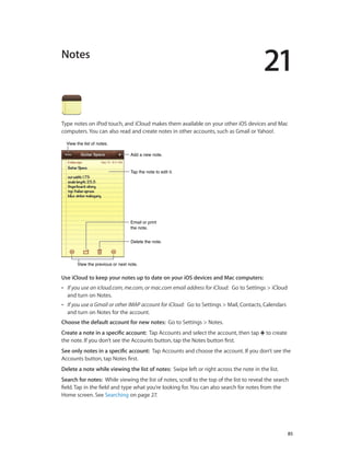 21

Notes

Type notes on iPod touch, and iCloud makes them available on your other iOS devices and Mac
computers. You can also read and create notes in other accounts, such as Gmail or Yahoo!.
View the list of notes.
Add a new note.
Tap the note to edit it.

Email or print
the note.
Delete the note.

View the previous or next note.

Use iCloud to keep your notes up to date on your iOS devices and Mac computers: 
••

If you use an icloud.com, me.com, or mac.com email address for iCloud:  Go to Settings > iCloud
and turn on Notes.

••

If you use a Gmail or other IMAP account for iCloud:  Go to Settings > Mail, Contacts, Calendars
and turn on Notes for the account.

Choose the default account for new notes:  Go to Settings > Notes.
Create a note in a specific account:  Tap Accounts and select the account, then tap
the note. If you don’t see the Accounts button, tap the Notes button first.

to create

See only notes in a specific account:  Tap Accounts and choose the account. If you don’t see the
Accounts button, tap Notes first.
Delete a note while viewing the list of notes:  Swipe left or right across the note in the list.
Search for notes:  While viewing the list of notes, scroll to the top of the list to reveal the search
field. Tap in the field and type what you’re looking for. You can also search for notes from the
Home screen. See Searching on page 27.

		

85

 