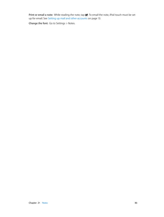 Print or email a note:  While reading the note, tap . To email the note, iPod touch must be set
up for email. See Setting up mail and other accounts on page 13.
Change the font:  Go to Settings > Notes.

	

Chapter 21    Notes	

86

 