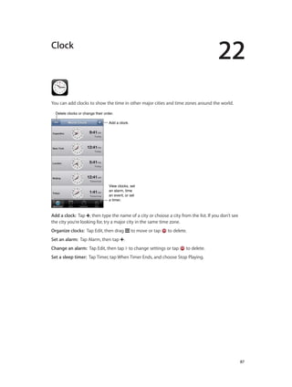 22

Clock

You can add clocks to show the time in other major cities and time zones around the world.
Delete clocks or change their order.
Add a clock.

View clocks, set
an alarm, time
an event, or set
a timer.

Add a clock:  Tap , then type the name of a city or choose a city from the list. If you don’t see
the city you’re looking for, try a major city in the same time zone.
Organize clocks:  Tap Edit, then drag

to move or tap

to delete.

Set an alarm:  Tap Alarm, then tap .
Change an alarm:  Tap Edit, then tap to change settings or tap

to delete.

Set a sleep timer:  Tap Timer, tap When Timer Ends, and choose Stop Playing.

		

87

 