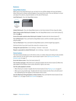 Buttons
Sleep/Wake button
When you’re not using iPod touch, you can lock it to turn off the display and save the battery.
When iPod touch is locked, nothing happens if you touch the screen. You can still listen to music
and adjust the volume using the buttons on the side of iPod touch.
Lock iPod touch:  Press the Sleep/Wake button.

Sleep/Wake
button

Unlock iPod touch:  Press the Sleep/Wake button or the Home button

, then drag the slider.

Open Camera when iPod touch is locked:  Press the Sleep/Wake button or the Home button
then drag up.
Access the audio controls when iPod touch is locked:  Double-click the Home button

,

.

Turn off iPod touch:  Press and hold the Sleep/Wake button until the red slider appears, then
drag the slider.
Turn on iPod touch:  Press and hold the Sleep/Wake button until the Apple logo appears.
iPod touch locks if you don’t touch the screen for a minute or two.
Change the auto-lock time:  Go to Settings > General > Auto-Lock.
Require a passcode to unlock iPod touch:  Go to Settings > General > Passcode Lock.

Home button
The Home button takes you to the Home screen, no matter what you’re doing. It also provides
other shortcuts. On the Home screen, tap any app to open it. See Opening and switching
between apps on page 17.
Go to the Home screen:  Press the Home button

.

See recently used apps:  With iPod touch unlocked, double-click the Home button
apps appear at the bottom of the screen, flick left or right to see more.

. When the

See the audio playback controls: 
••

When iPod touch is locked:  Double-click the Home button

. See Playing music on page 41.

••

When you’re using another app:  Double-click the Home button
the multitasking bar that appears at the bottom of the screen.

, then flick to the left end of

Use Siri (iPod touch 5th generation) or Voice Control:  Press and hold the Home button
Chapter 4, Siri, on page 35 and Voice Control on page 26.

	

Chapter 1    iPod touch at a Glance	

. See

9

 