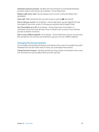 Download a previous purchase:  Tap More, then tap Purchased. To automatically download
purchases made on other devices, go to Settings > iTunes & App Stores.
Redeem a gift card or code:  Tap any category (such as music), scroll to the bottom, then
tap Redeem.
Send a gift: While viewing the item you want to give as a gift, tap

, then tap Gift.

View or edit your account:  Go to Settings > iTunes & App Stores, tap your Apple ID, then tap
View Apple ID. Tap an item to edit it. To change your password, tap the Apple ID field.
Turn iTunes Match on or off:  Go to Settings > iTunes & App Stores. iTunes Match is a
subscription service that stores all of your music in iCloud so you can access it from wherever
you have an Internet connection.
Sign in using a different Apple ID:  Go to Settings > iTunes & App Stores, tap your account name,
then tap Sign Out. The next time you download an app, you can enter a different Apple ID.

Changing the browse buttons

You can replace and rearrange the buttons at the bottom of the screen. For example, if you often
download tones but don’t watch many TV shows, you could replace those buttons.
Change the browse buttons:  Tap More, tap Edit, then drag a button to the bottom of the screen,
over the button you want to replace. When you finish, tap Done.

	

Chapter 25    iTunes Store	

92

 