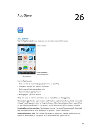 26

App Store

At a glance

Use the App Store to browse, purchase, and download apps to iPod touch.
View a category.

View updates and
previous purchases.
Browse buttons

Use the App Store to:
••

Find new free or purchased apps by browsing or searching

••

Download updates and previous purchases

••

Redeem a gift card or download code

••

Recommend an app to a friend

••

Manage your App Store account

Note:  You need an Internet connection and an Apple ID to use the App Store.
Purchase an app:  Tap the app’s price (or tap Free), then tap Buy Now. If you already purchased
the app, “install” appears instead of the price. You won’t be charged to download it again. While
an app is being downloaded, its icon appears on the Home screen with a progress indicator.
Download a previous purchase:  Tap Updates, then tap Purchased. To automatically download
new purchases made on other devices, go to Settings > iTunes & App Stores.
Download updated apps:  Tap Updates. Tap an app to read about the new version, then tap
Update to download it. Or tap Update All to download all the apps in the list.

		

93

 