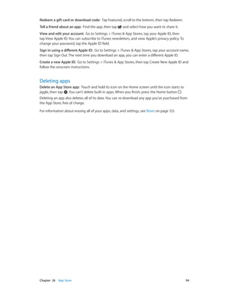 Redeem a gift card or download code:  Tap Featured, scroll to the bottom, then tap Redeem.
Tell a friend about an app:  Find the app, then tap

and select how you want to share it.

View and edit your account:  Go to Settings > iTunes & App Stores, tap your Apple ID, then
tap View Apple ID. You can subscribe to iTunes newsletters, and view Apple’s privacy policy. To
change your password, tap the Apple ID field.
Sign in using a different Apple ID:  Go to Settings > iTunes & App Stores, tap your account name,
then tap Sign Out. The next time you download an app, you can enter a different Apple ID.
Create a new Apple ID:  Go to Settings > iTunes & App Stores, then tap Create New Apple ID and
follow the onscreen instructions.

Deleting apps
Delete an App Store app:  Touch and hold its icon on the Home screen until the icon starts to
jiggle, then tap . You can’t delete built-in apps. When you finish, press the Home button .
Deleting an app also deletes all of its data. You can re-download any app you’ve purchased from
the App Store, free of charge.
For information about erasing all of your apps, data, and settings, see Reset on page 125.

	

Chapter 26    App Store	

94

 