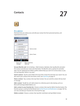 27

Contacts

At a glance

iPod touch lets you easily access and edit your contact lists from personal, business, and
organizational accounts.

Send an email.

Send a Tweet.

Send a text
message.

Make a FaceTime
video call.

Set your My Info card:  Go to Settings > Mail, Contacts, Calendars, then tap My Info and select
the contact card with your name and information. The My Info card is used by Siri and other
apps. Use the related persons fields to define relationships you want Siri to know about, so you
can say things like “where is my sister.”
Search contacts:  Tap the search field at the top of the contact list and enter your search. You can
also search your contacts from the Home screen. See Searching on page 27.
Share a contact:  Tap a contact, then tap Share Contact. You can send the contact info by email
or message.
Add a contact:  Tap . You can’t add contacts to a directory you’re only viewing, such as a
Microsoft Exchange Global Address List.
Add a contact to your Favorites list:  Choose a contact, then tap the Add to Favorites button. The
favorites group is used by Do Not Disturb. See Do Not Disturb and Notifications on page 120. You
can view and edit your Favorites list in the FaceTime app.
Delete a contact:  Choose a contact, than tap Edit. Scroll down and tap Delete Contact.

		

95

 