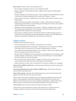 Edit a contact:  Choose a contact, then tap Edit. You can:
••

Add a new field:  Tap

, then choose or enter a label for the field.

••

Change a field label:  Tap the label and choose a different one. To add a new field, tap Add
Custom Label.

••

Change the ringtone or text tone for the contact:  Tap the ringtone or text tone field, then choose
a new sound. To change the default tone for contacts, go to Settings > Sounds.

••

Assign a photo to the contact:  Tap Add Photo. You can take a photo with the camera or use an
existing photo.

••

Update contact info using Twitter:  Go to Settings > Twitter > Update Contacts. Contacts are
matched using email addresses. For friends that you’re following, their contact card is updated
with their Twitter user name and photo.

••

Update contact info using Facebook:  Go to Settings > Facebook > Update Contacts. Contacts
are matched using email addresses. For each match in your friend list, their contact card is
updated with their Facebook user name and photo.

••

Enter a pause in a telephone number:  Tap
, then tap Pause or Wait. Each pause lasts two
seconds. Each wait stops dialing until you tap Dial again. Use these to automate dialing of an
extension or passcode, for example, when using Contacts on iPod touch.

Adding contacts

In addition to entering contacts, you can:
••

Use your iCloud contacts:  Go to Settings > iCloud, then turn on Contacts.

••

Import your Facebook Friends:  Go to Settings > Facebook, then turn on Contacts in the “Allow
These Apps to Use Your Accounts” list. This creates a Facebook group in Contacts.

••

Access a Microsoft Exchange Global Address List:  Go to Settings > Mail, Contacts, Calendars, then
tap your Exchange account and turn on Contacts.

••

Set up an LDAP or CardDAV account to access business or school directories:  Go to Settings > Mail,
Contacts, Calendars > Add Account > Other. Then tap “Add LDAP Account” or “Add CardDAV
Account” and enter the account information.

••

Sync contacts from your computer, Yahoo!, or Google:  In iTunes on your computer, turn on
contact syncing in the device info pane. For information, see iTunes Help.

••

Import contacts from a vCard:  Tap a .vcf attachment in an email or message, or on a webpage.

Search a GAL, CardDAV, or LDAP server:  Tap Groups, tap the directory you want to search, then
enter your search.
Save contact information from a GAL, LDAP, or CardDAV server:  Search for the contact you
want to add, then tap Add Contact.
Show or hide a group:  Tap Groups, then select the groups you want to see. This button only
appears if you have more than one source of contacts.
When you have contacts from multiple sources, you might have multiple entries for the same
person. To keep redundant contacts from appearing in the All Contacts list, contacts from
different sources that have the same name are linked and displayed as a single unified contact.
When you view a unified contact, the title Unified Info appears at the top of the screen.
Link a contact:  Edit a contact, then tap Link Contact and choose a contact.
Linked contacts aren’t merged. If you change or add information in a unified contact, the
changes are copied to each source account where that information already exists.

	

Chapter 27    Contacts	

96

 
