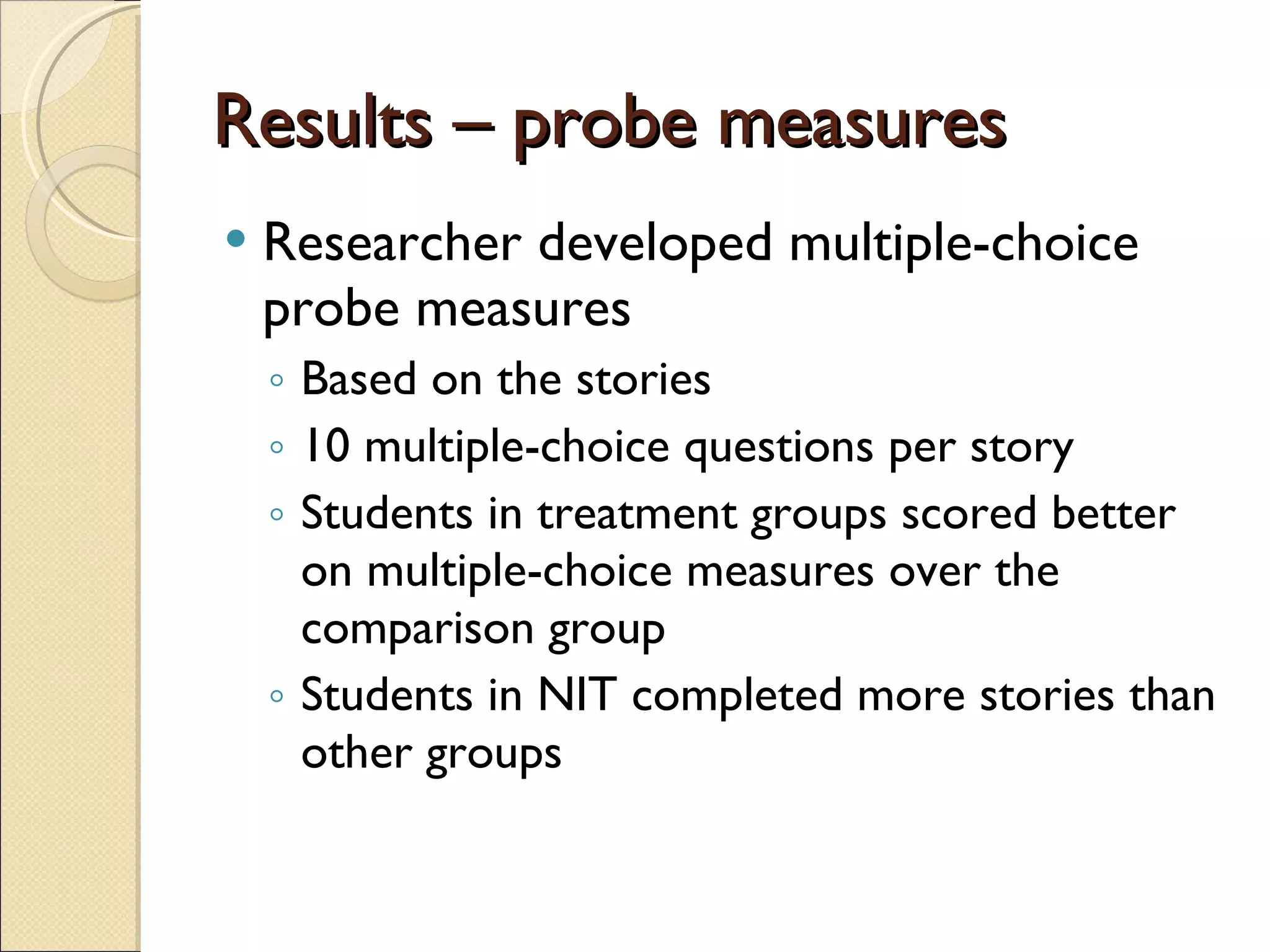 Results – probe measures Researcher developed multiple-choice probe measures Based on the stories 10 multiple-choice questions per story Students in treatment groups scored better on multiple-choice measures over the comparison group Students in NIT completed more stories than other groups 