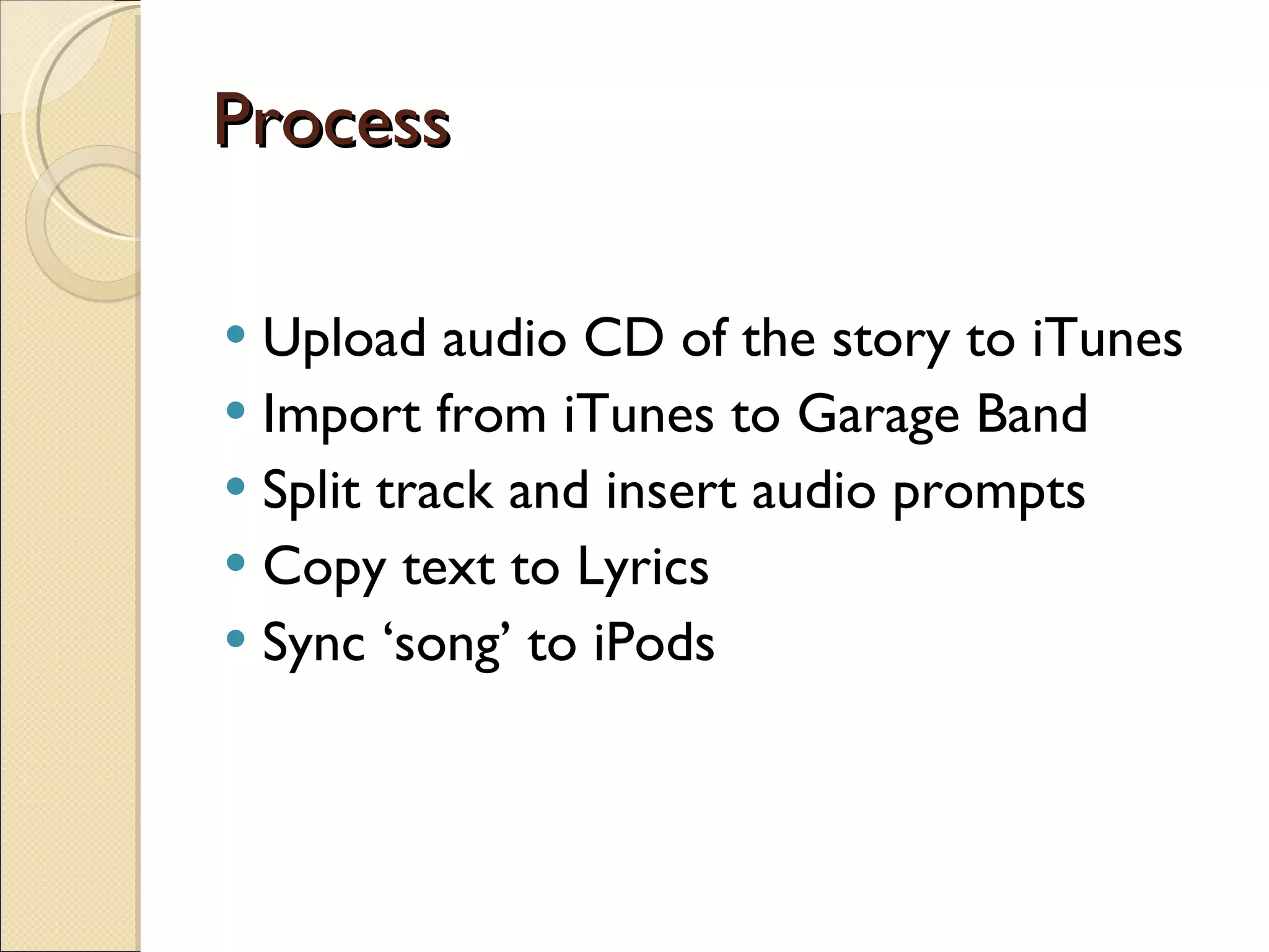 Process Upload audio CD of the story to iTunes Import from iTunes to Garage Band Split track and insert audio prompts Copy text to Lyrics Sync ‘song’ to iPods 
