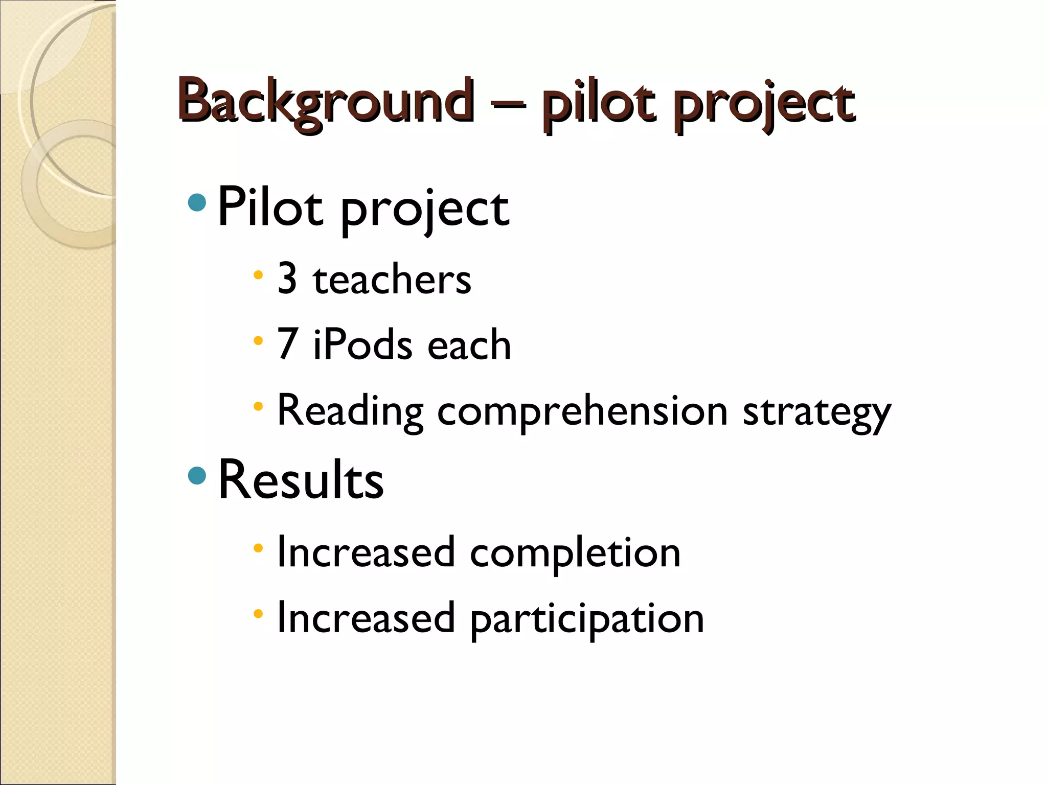 Background – pilot project Pilot project 3 teachers 7 iPods each Reading comprehension strategy Results Increased completion Increased participation 