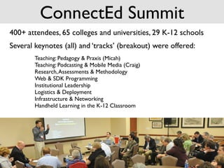 ConnectEd Summit
400+ attendees, 65 colleges and universities, 29 K-12 schools
Several keynotes (all) and ‘tracks’ (breakout) were offered:
        Teaching: Pedagogy & Praxis (Micah)
        Teaching: Podcasting & Mobile Media (Craig)
        Research, Assessments & Methodology
        Web & SDK Programming
        Institutional Leadership
        Logistics & Deployment
        Infrastructure & Networking
        Handheld Learning in the K-12 Classroom
 
