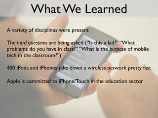 What We Learned
A variety of disciplines were present

The hard questions are being asked (“Is this a fad?” “What
problems do you have in class?” “What is the purpose of mobile
tech in the classroom?”)

400 iPods and iPhones take down a wireless network pretty fast

Apple is committed to iPhone/Touch in the education sector
 