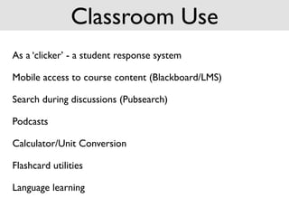 Classroom Use
As a ‘clicker’ - a student response system

Mobile access to course content (Blackboard/LMS)

Search during discussions (Pubsearch)

Podcasts

Calculator/Unit Conversion

Flashcard utilities

Language learning
 