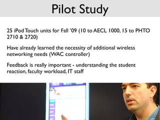 Pilot Study
25 iPod Touch units for Fall ’09 (10 to AECL 1000, 15 to PHTO
2710 & 2720)
Have already learned the necessity of additional wireless
networking needs (WAC controller)
Feedback is really important - understanding the student
reaction, faculty workload, IT staff
 